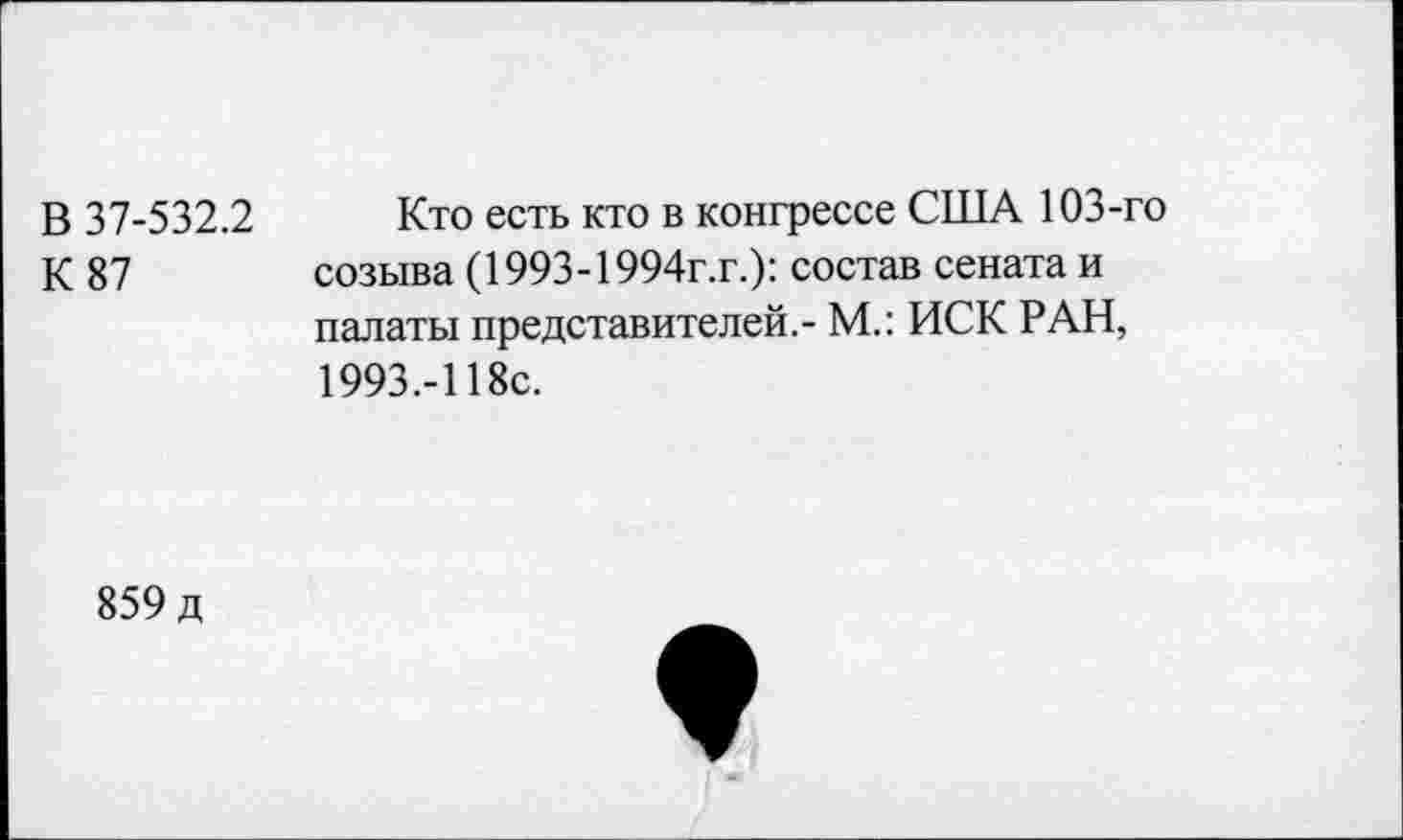 ﻿В 37-532.2
К 87
Кто есть кто в конгрессе США 103-го созыва (1993-1994г.г.): состав сената и палаты представителей.- М.: ИСК РАН, 1993.-118с.
859 д